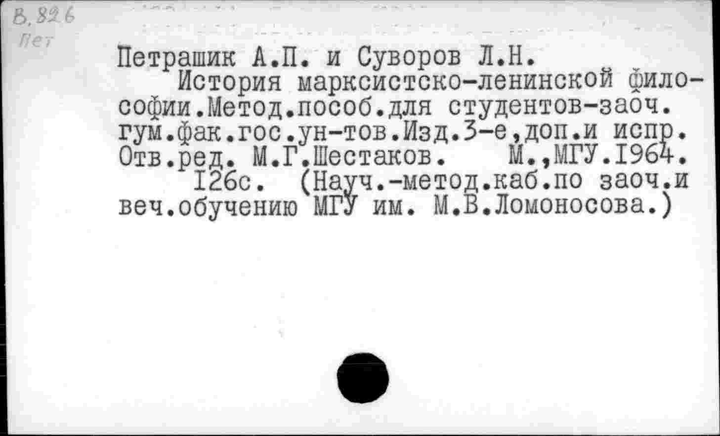 ﻿Рет
Петрашик А.П. и Суворов Л.Н.
История марксистско-ленинской философии.Метод.пособ. для студентов-заоч. гум.фак.го с.ун-тов.Изд.3-е,доп.и испр. Отв.ред. М.Г.Шестаков. М.,МГУ.1964.
126с. (Науч.-метод.каб.по заоч.и веч.обучению МГУ им. М.В.Ломоносова.)